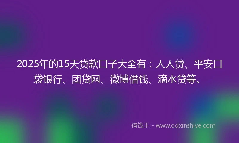 2025年的15天贷款口子大全有：人人贷、平安口袋银行、团贷网、微博借钱、滴水贷等。