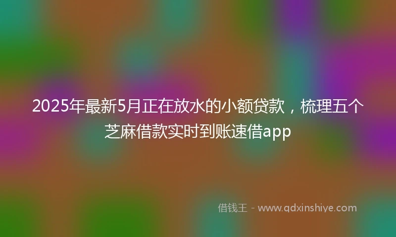 2025年最新5月正在放水的小额贷款，梳理五个芝麻借款实时到账速借app