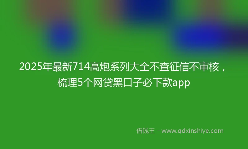 2025年最新714高炮系列大全不查征信不审核，梳理5个网贷黑口子必下款app