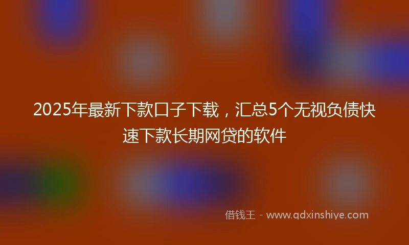 2025年最新下款口子下载，汇总5个无视负债快速下款长期网贷的软件