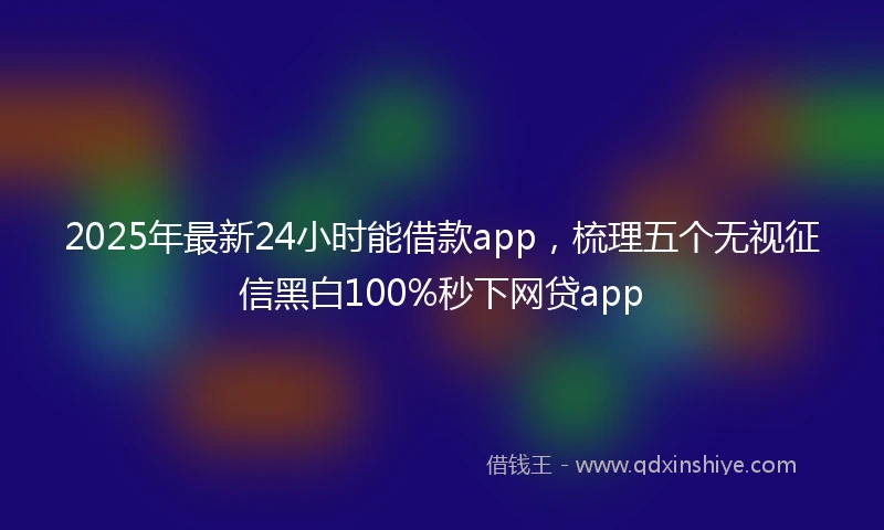 2025年最新24小时能借款app，梳理五个无视征信黑白100%秒下网贷app
