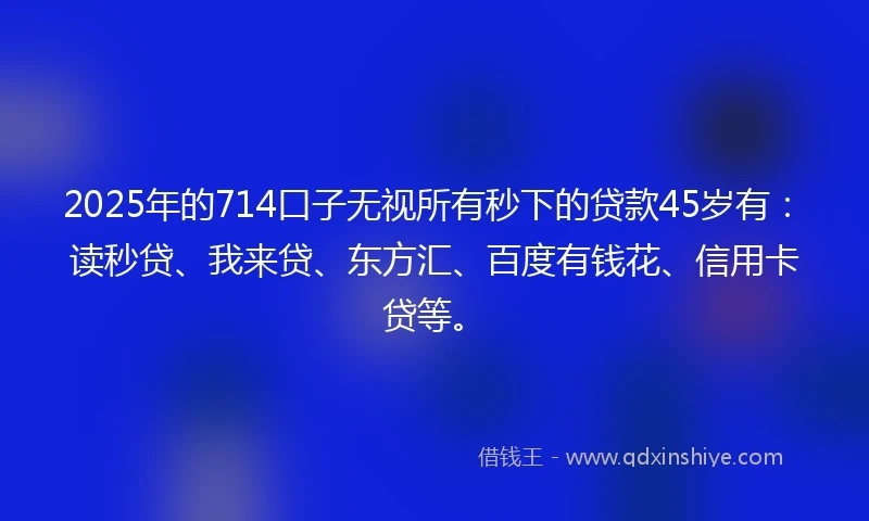 2025年的714口子无视所有秒下的贷款45岁有：读秒贷、我来贷、东方汇、百度有钱花、信用卡贷等。