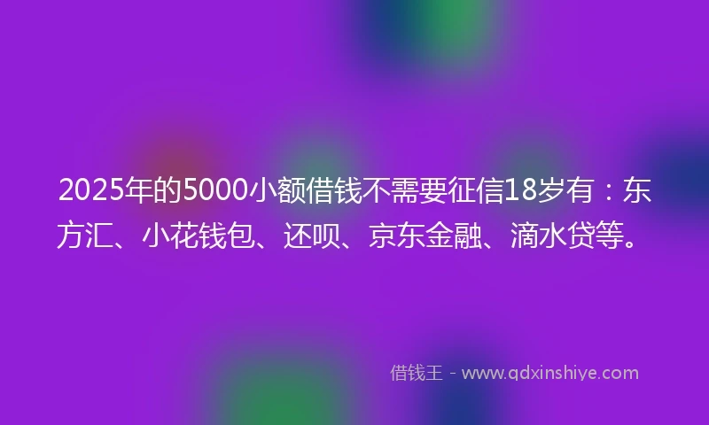 2025年的5000小额借钱不需要征信18岁有：东方汇、小花钱包、还呗、京东金融、滴水贷等。