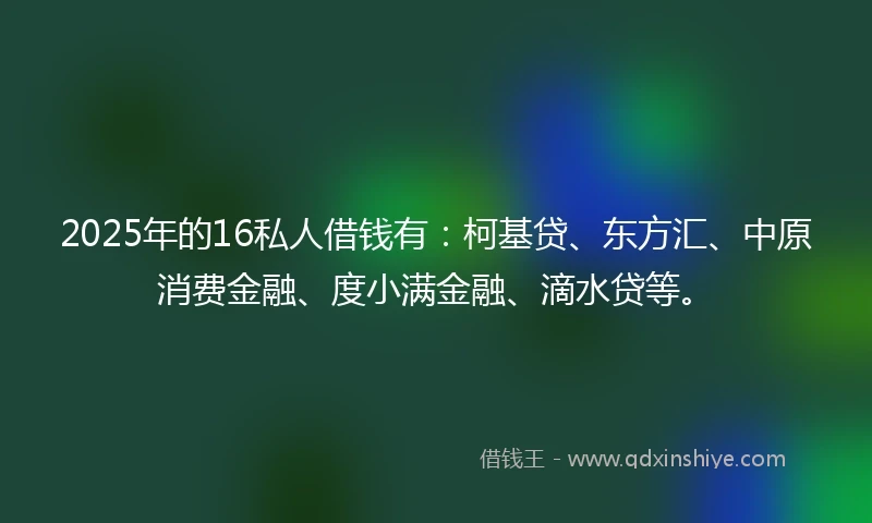 2025年的16私人借钱有：柯基贷、东方汇、中原消费金融、度小满金融、滴水贷等。