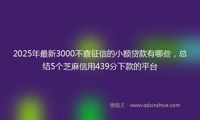 2025年最新3000不查征信的小额贷款有哪些，总结5个芝麻信用439分下款的平台