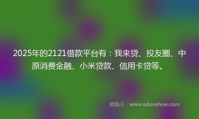 2025年的2121借款平台有：我来贷、投友圈、中原消费金融、小米贷款、信用卡贷等。