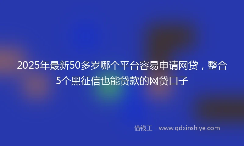 2025年最新50多岁哪个平台容易申请网贷，整合5个黑征信也能贷款的网贷口子