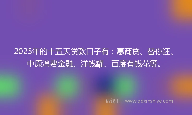 2025年的十五天贷款口子有：惠商贷、替你还、中原消费金融、洋钱罐、百度有钱花等。