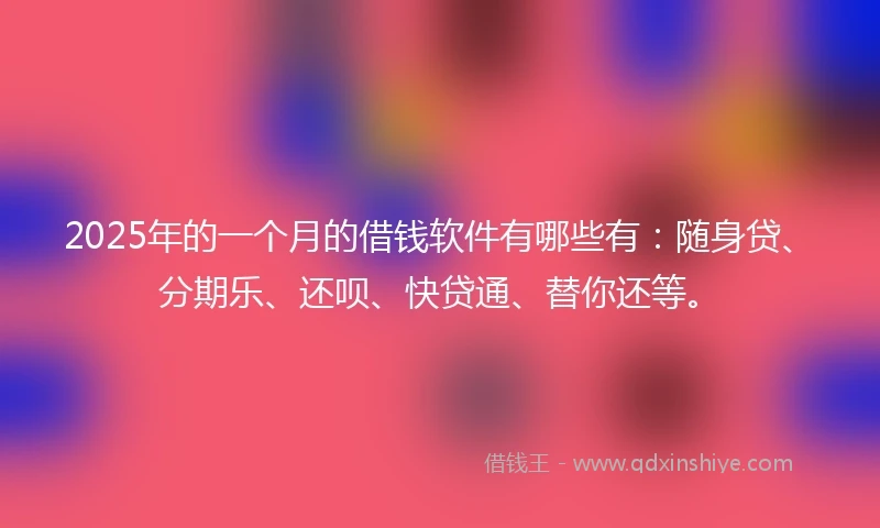 2025年的一个月的借钱软件有哪些有：随身贷、分期乐、还呗、快贷通、替你还等。