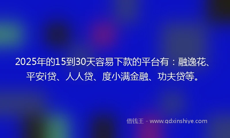 2025年的15到30天容易下款的平台有：融逸花、平安i贷、人人贷、度小满金融、功夫贷等。