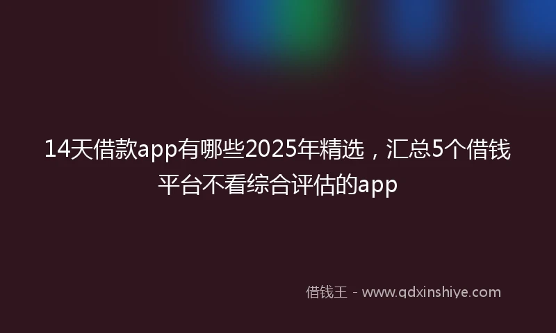 14天借款app有哪些2025年精选，汇总5个借钱平台不看综合评估的app