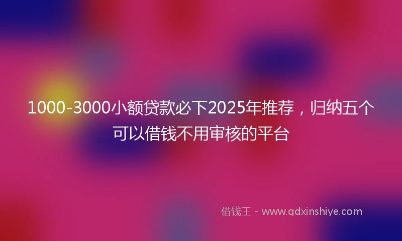1000-3000小额贷款必下2025年推荐，归纳五个可以借钱不用审核的平台