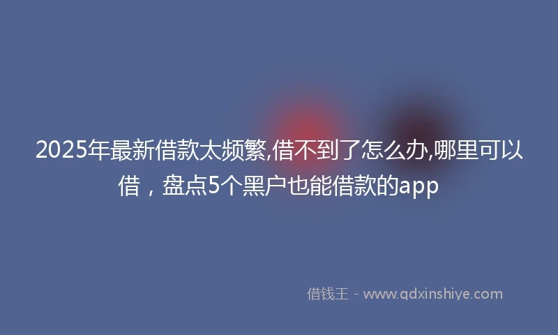 2025年最新借款太频繁,借不到了怎么办,哪里可以借，盘点5个黑户也能借款的app