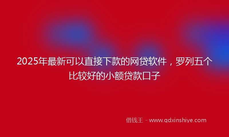 2025年最新可以直接下款的网贷软件，罗列五个比较好的小额贷款口子