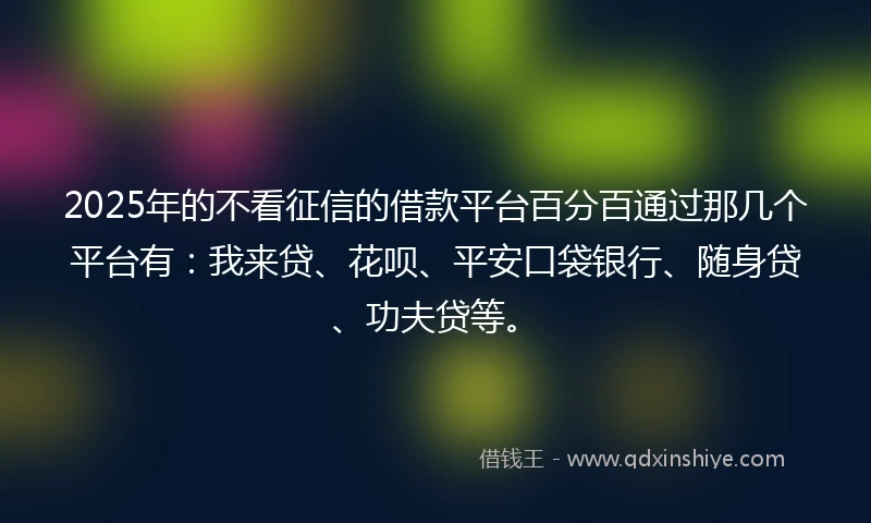 2025年的不看征信的借款平台百分百通过那几个平台有：我来贷、花呗、平安口袋银行、随身贷、功夫贷等。