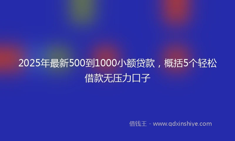 2025年最新500到1000小额贷款，概括5个轻松借款无压力口子