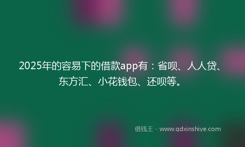 2025年的容易下的借款app有：省呗、人人贷、东方汇、小花钱包、还呗等。