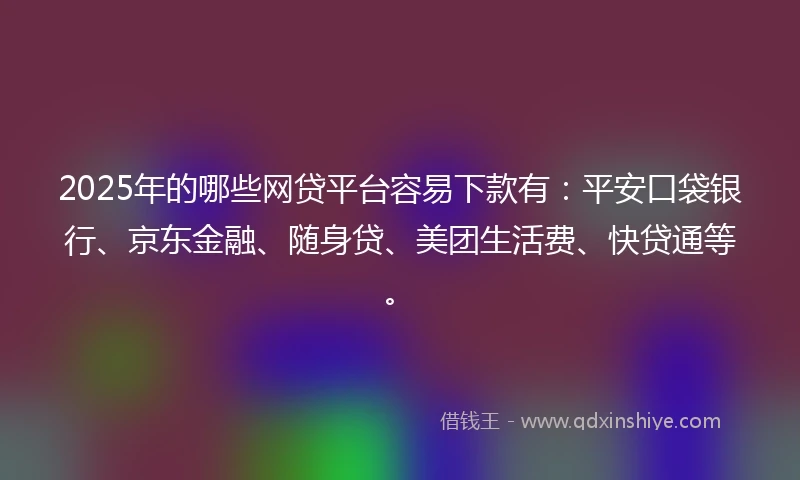 2025年的哪些网贷平台容易下款有：平安口袋银行、京东金融、随身贷、美团生活费、快贷通等。