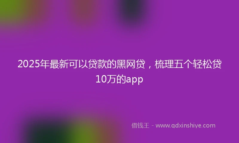 2025年最新可以贷款的黑网贷，梳理五个轻松贷10万的app