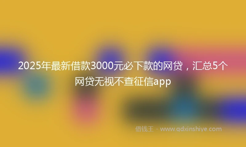 2025年最新借款3000元必下款的网贷，汇总5个网贷无视不查征信app