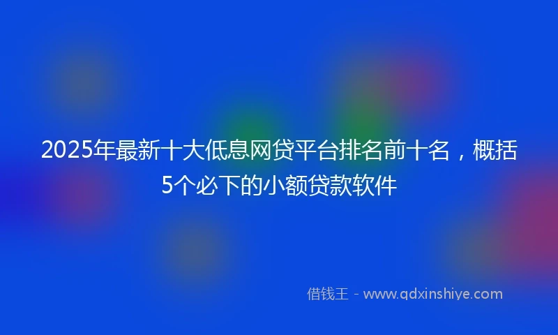 2025年最新十大低息网贷平台排名前十名，概括5个必下的小额贷款软件
