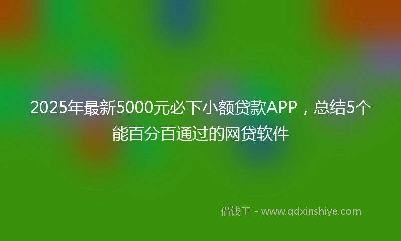 2025年最新5000元必下小额贷款APP，总结5个能百分百通过的网贷软件
