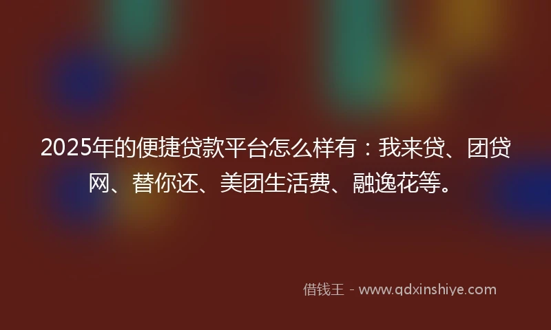 2025年的便捷贷款平台怎么样有：我来贷、团贷网、替你还、美团生活费、融逸花等。