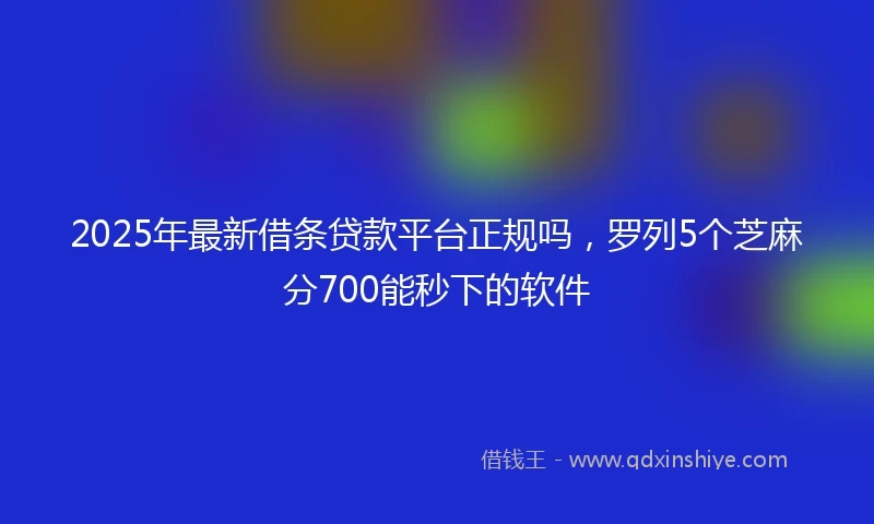 2025年最新借条贷款平台正规吗，罗列5个芝麻分700能秒下的软件