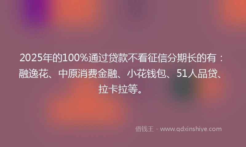 2025年的100%通过贷款不看征信分期长的有：融逸花、中原消费金融、小花钱包、51人品贷、拉卡拉等。