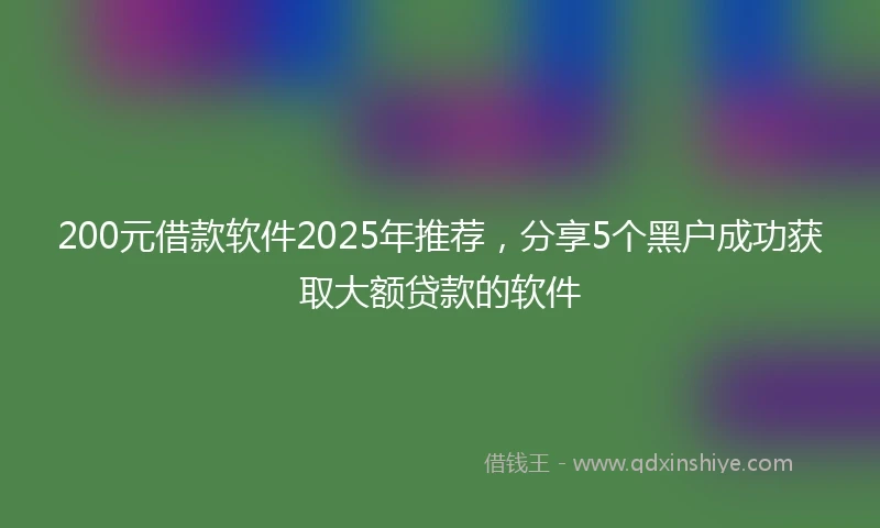 200元借款软件2025年推荐，分享5个黑户成功获取大额贷款的软件