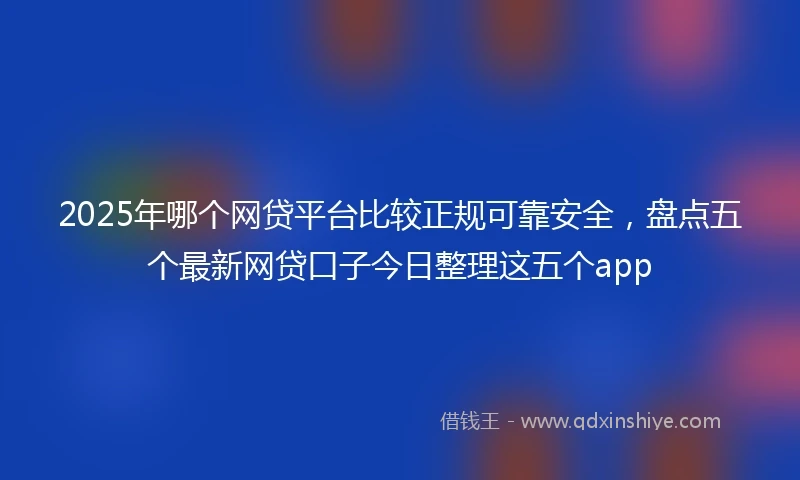 2025年哪个网贷平台比较正规可靠安全，盘点五个最新网贷口子今日整理这五个app