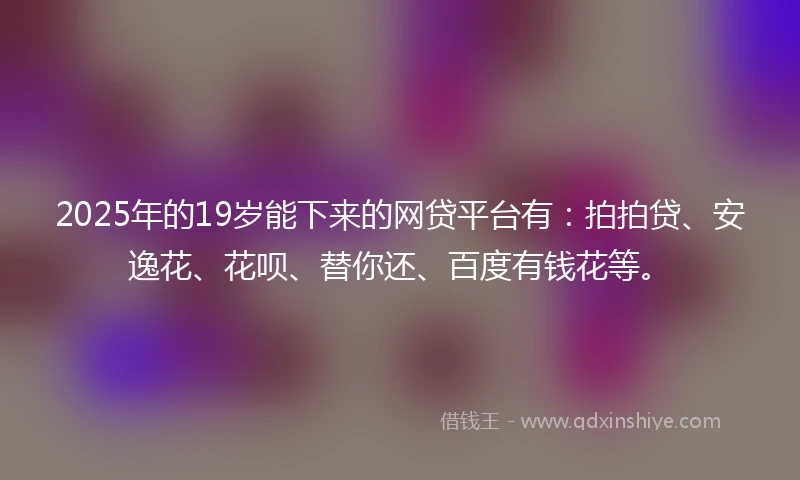 2025年的19岁能下来的网贷平台有：拍拍贷、安逸花、花呗、替你还、百度有钱花等。