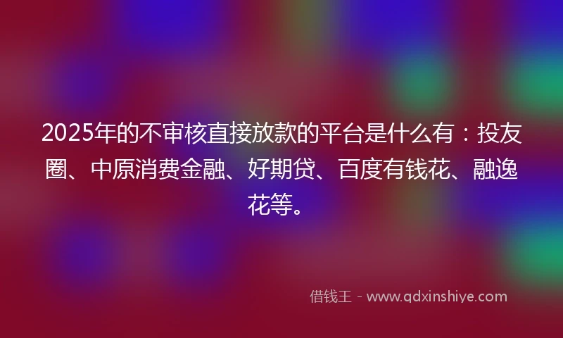 2025年的不审核直接放款的平台是什么有：投友圈、中原消费金融、好期贷、百度有钱花、融逸花等。