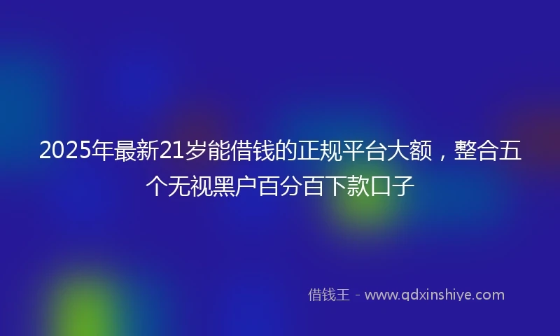 2025年最新21岁能借钱的正规平台大额，整合五个无视黑户百分百下款口子
