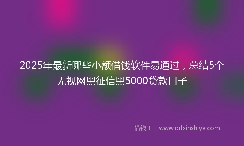 2025年最新哪些小额借钱软件易通过，总结5个无视网黑征信黑5000贷款口子