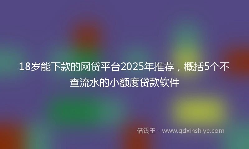 18岁能下款的网贷平台2025年推荐，概括5个不查流水的小额度贷款软件