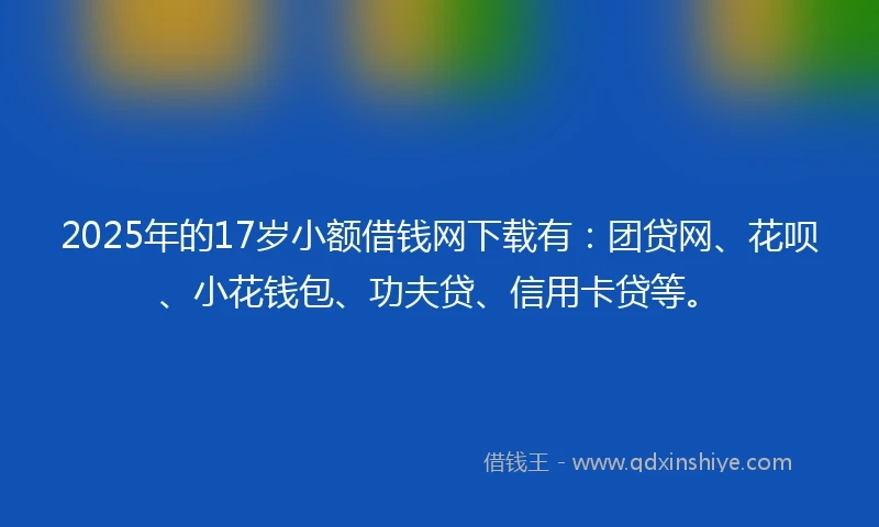 2025年的17岁小额借钱网下载有：团贷网、花呗、小花钱包、功夫贷、信用卡贷等。
