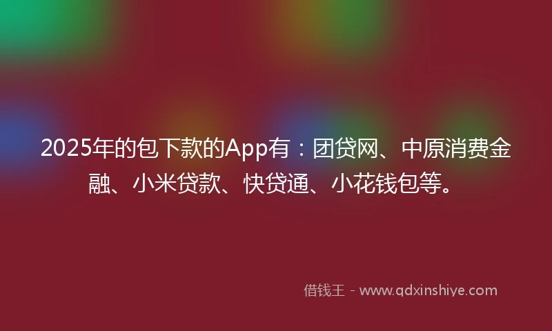 2025年的包下款的App有：团贷网、中原消费金融、小米贷款、快贷通、小花钱包等。