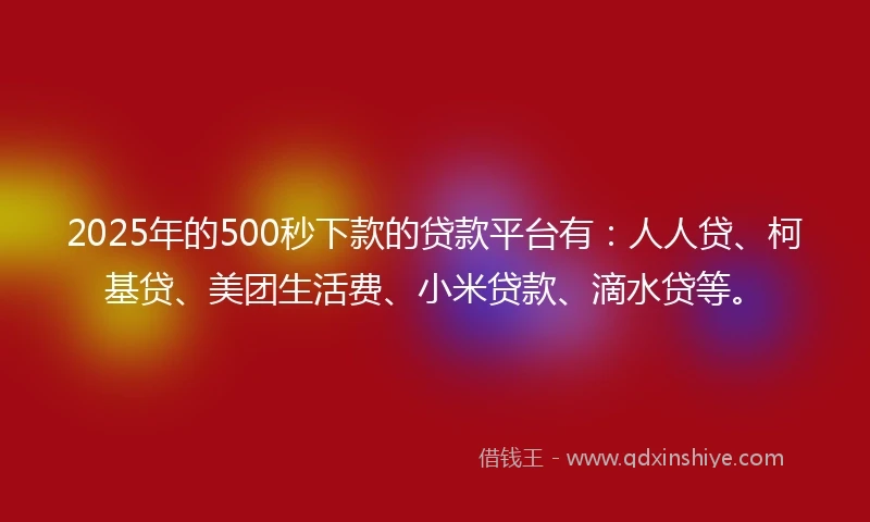 2025年的500秒下款的贷款平台有：人人贷、柯基贷、美团生活费、小米贷款、滴水贷等。