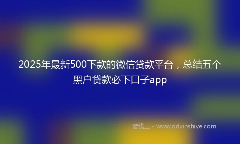 2025年最新500下款的微信贷款平台，总结五个黑户贷款必下口子app