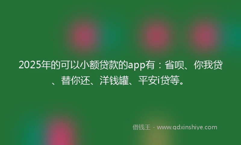 2025年的可以小额贷款的app有：省呗、你我贷、替你还、洋钱罐、平安i贷等。