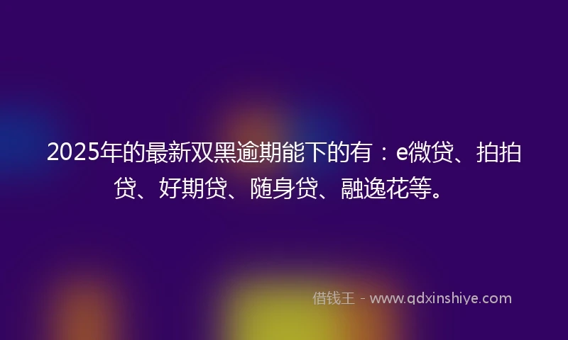 2025年的最新双黑逾期能下的有：e微贷、拍拍贷、好期贷、随身贷、融逸花等。