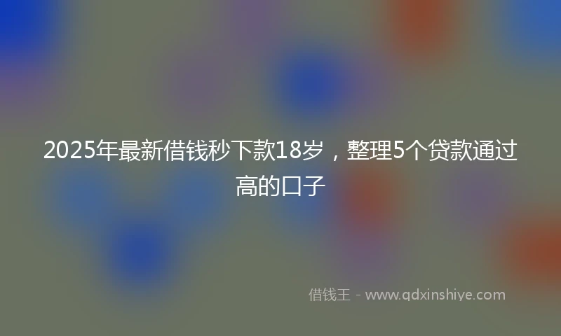 2025年最新借钱秒下款18岁，整理5个贷款通过高的口子