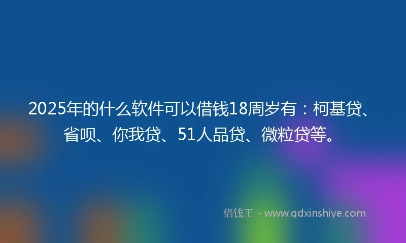 2025年的什么软件可以借钱18周岁有：柯基贷、省呗、你我贷、51人品贷、微粒贷等。