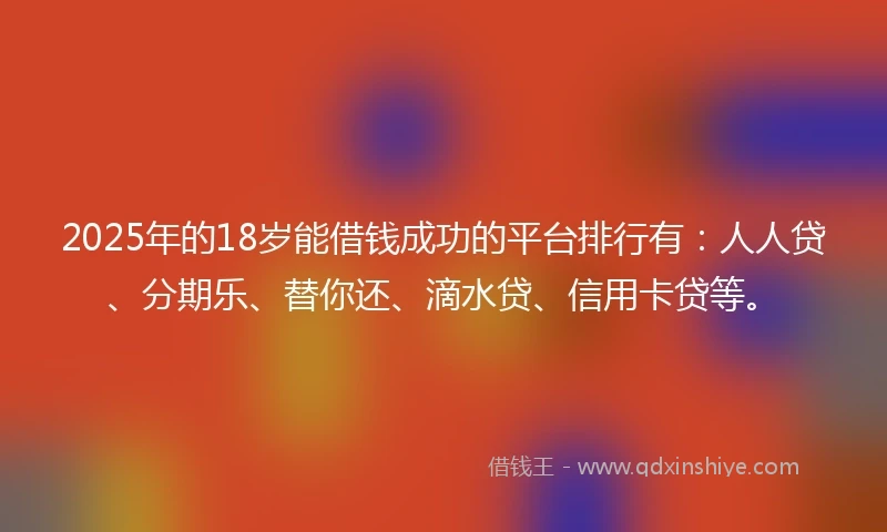 2025年的18岁能借钱成功的平台排行有：人人贷、分期乐、替你还、滴水贷、信用卡贷等。