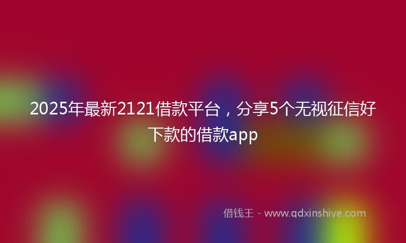 2025年最新2121借款平台，分享5个无视征信好下款的借款app