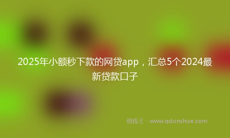 2025年小额秒下款的网贷app，汇总5个2024最新贷款口子