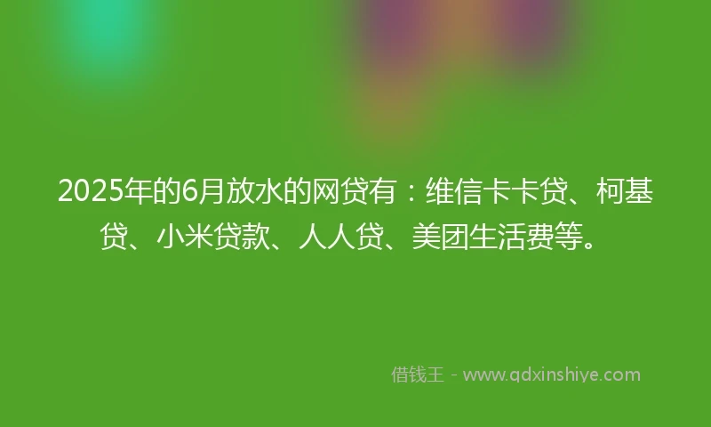 2025年的6月放水的网贷有：维信卡卡贷、柯基贷、小米贷款、人人贷、美团生活费等。