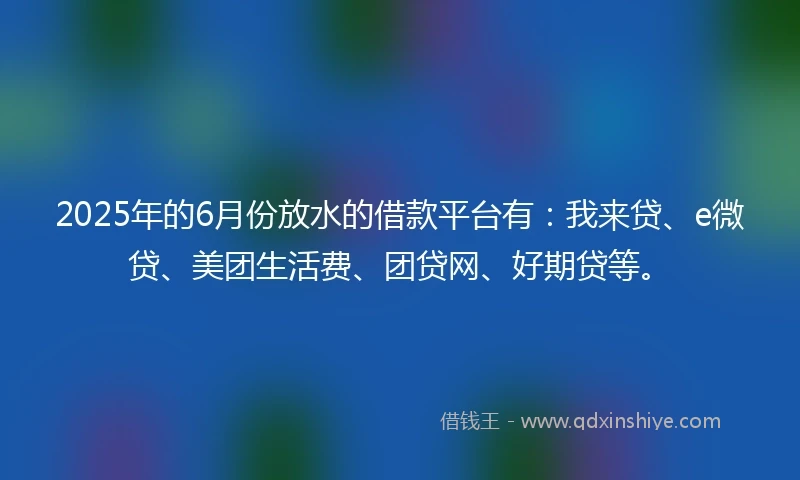 2025年的6月份放水的借款平台有：我来贷、e微贷、美团生活费、团贷网、好期贷等。