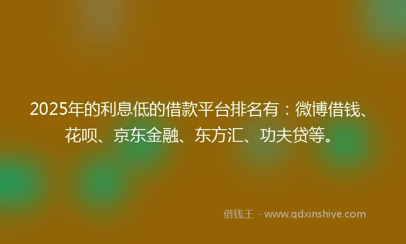 2025年的利息低的借款平台排名有：微博借钱、花呗、京东金融、东方汇、功夫贷等。